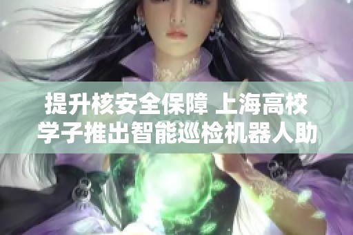 提升核安全保障 上海高校学子推出智能巡检机器人助力核设施安全管理