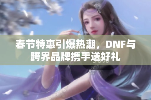 春节特惠引爆热潮，DNF与跨界品牌携手送好礼