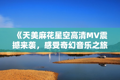 《天美麻花星空高清MV震撼来袭，感受奇幻音乐之旅》