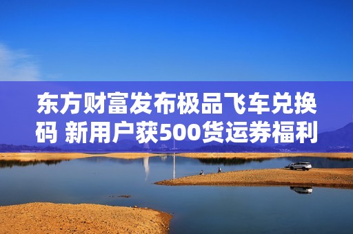 东方财富发布极品飞车兑换码 新用户获500货运券福利