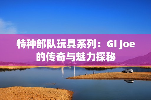 特种部队玩具系列：GI Joe的传奇与魅力探秘