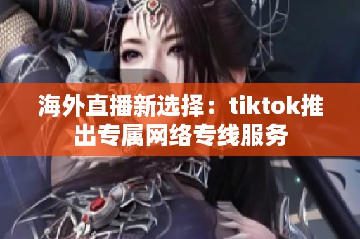 海外直播新选择：tiktok推出专属网络专线服务