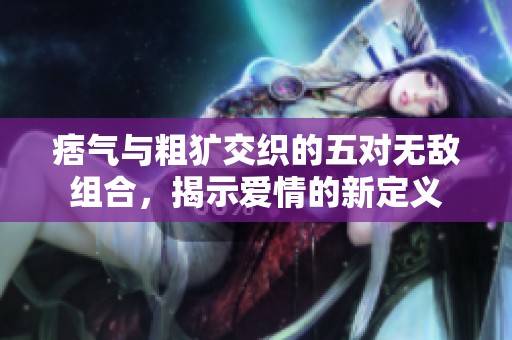 痞气与粗犷交织的五对无敌组合，揭示爱情的新定义