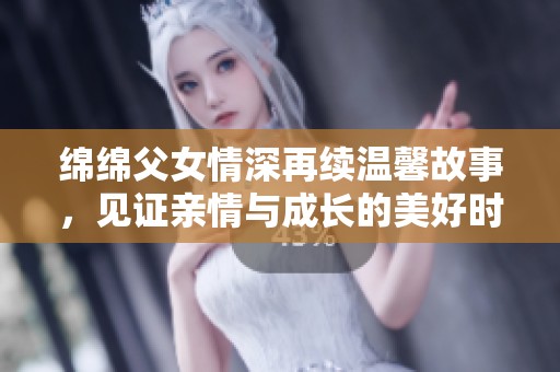 绵绵父女情深再续温馨故事，见证亲情与成长的美好时刻