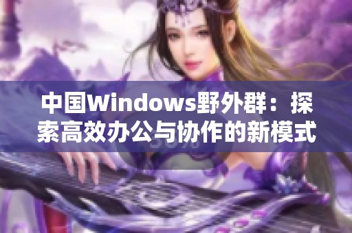 中国Windows野外群：探索高效办公与协作的新模式