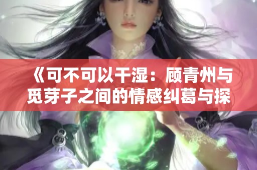 《可不可以干湿：顾青州与觅芽子之间的情感纠葛与探索》