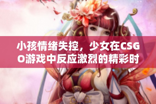 小孩情绪失控，少女在CSGO游戏中反应激烈的精彩时刻